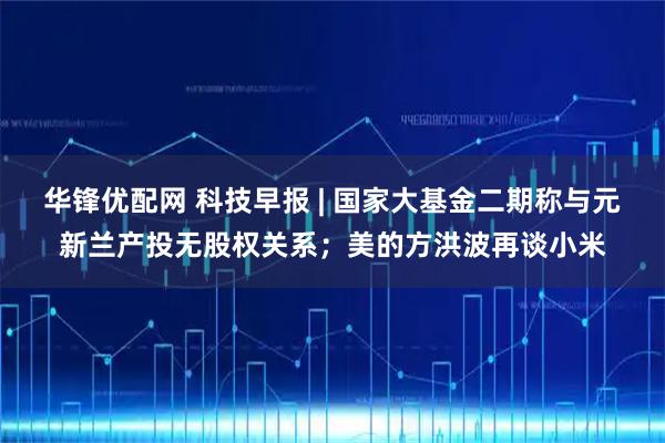 华锋优配网 科技早报 | 国家大基金二期称与元新兰产投无股权关系；美的方洪波再谈小米