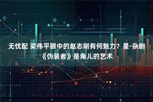 无忧配 梁伟平眼中的赵志刚有何魅力？星·杂剧《伪装者》是角儿的艺术