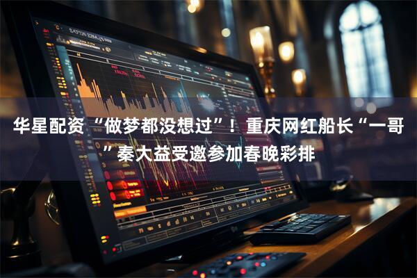 华星配资 “做梦都没想过”！重庆网红船长“一哥”秦大益受邀参加春晚彩排