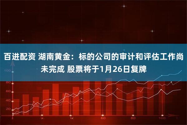 百进配资 湖南黄金：标的公司的审计和评估工作尚未完成 股票将于1月26日复牌