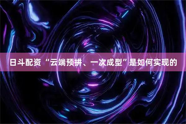 日斗配资 “云端预拼、一次成型”是如何实现的
