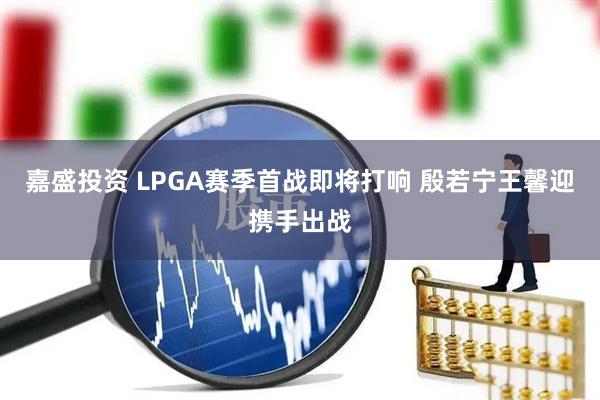 嘉盛投资 LPGA赛季首战即将打响 殷若宁王馨迎携手出战