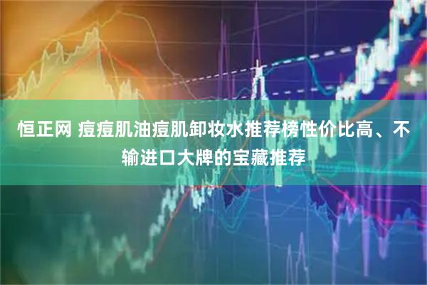 恒正网 痘痘肌油痘肌卸妆水推荐榜性价比高、不输进口大牌的宝藏推荐
