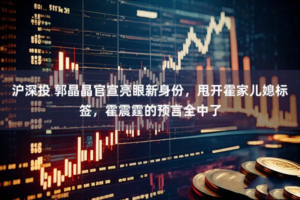 沪深投 郭晶晶官宣亮眼新身份，甩开霍家儿媳标签，霍震霆的预言全中了