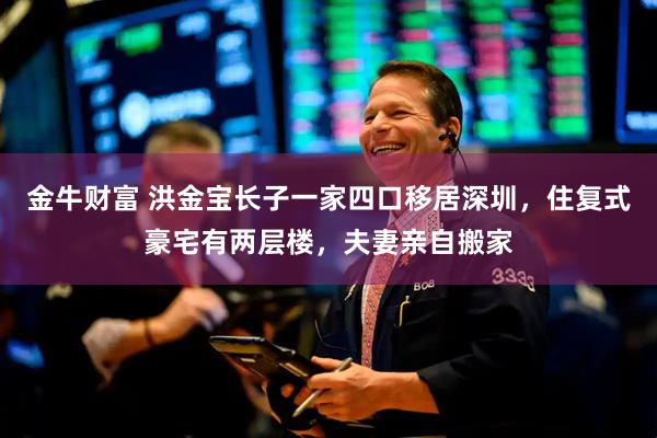 金牛财富 洪金宝长子一家四口移居深圳，住复式豪宅有两层楼，夫妻亲自搬家