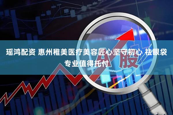 瑶鸿配资 惠州稚美医疗美容匠心坚守初心 祛眼袋专业值得托付