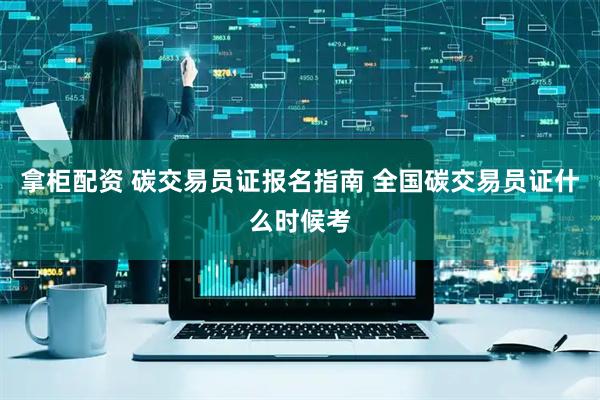 拿柜配资 碳交易员证报名指南 全国碳交易员证什么时候考