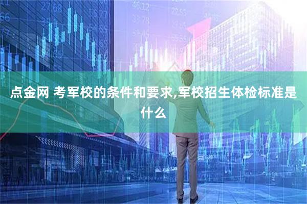 点金网 考军校的条件和要求,军校招生体检标准是什么