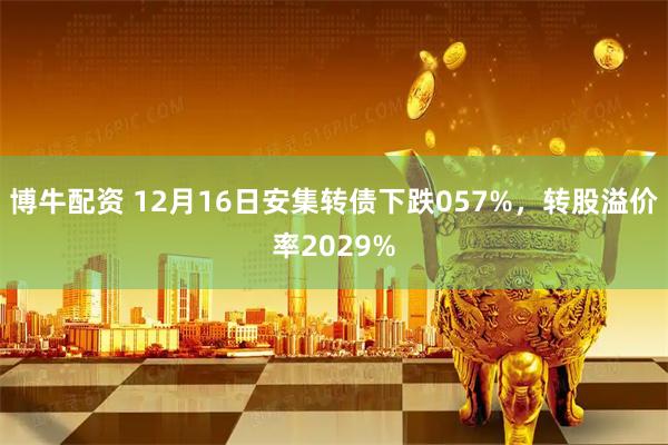 博牛配资 12月16日安集转债下跌057%，转股溢价率2029%