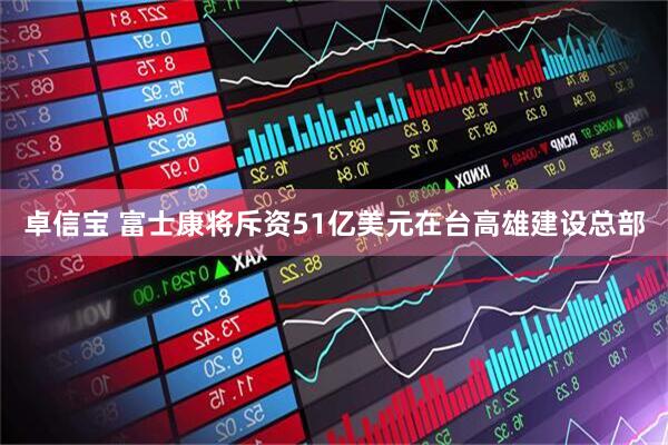 卓信宝 富士康将斥资51亿美元在台高雄建设总部
