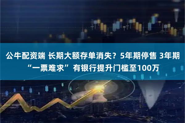 公牛配资端 长期大额存单消失？5年期停售 3年期“一票难求” 有银行提升门槛至100万