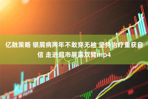亿融策略 银屑病两年不敢穿无袖 坚持治疗重获自信 走进超市展露双臂mp4