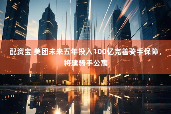 配资宝 美团未来五年投入100亿完善骑手保障，将建骑手公寓