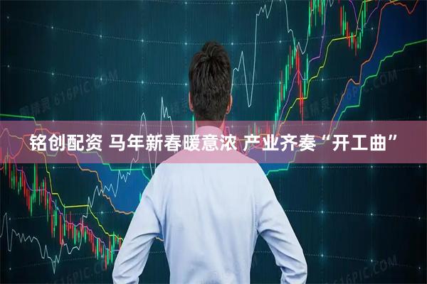 铭创配资 马年新春暖意浓 产业齐奏“开工曲”