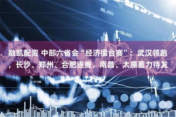 融凯配资 中部六省会“经济擂台赛”：武汉领跑，长沙、郑州、合肥逐鹿，南昌、太原蓄力待发