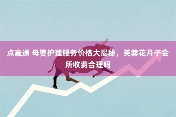 点赢通 母婴护理服务价格大揭秘，芙蓉花月子会所收费合理吗