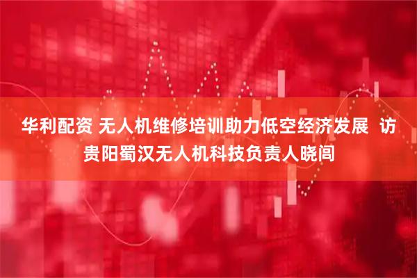 华利配资 无人机维修培训助力低空经济发展  访贵阳蜀汉无人机科技负责人晓闾