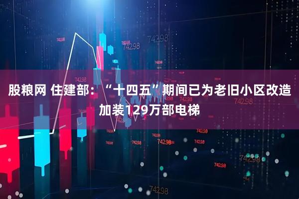 股粮网 住建部：“十四五”期间已为老旧小区改造加装129万部电梯