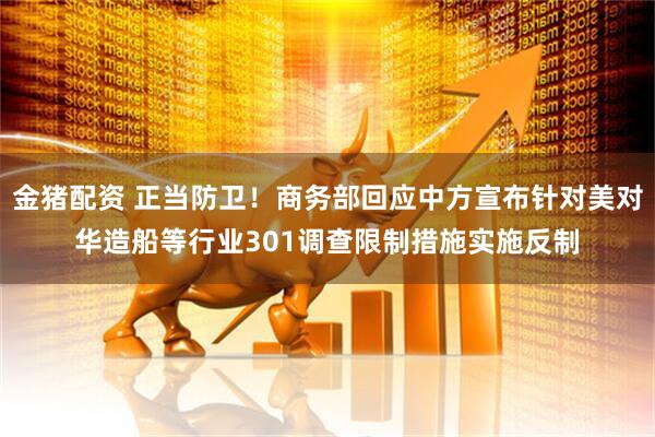 金猪配资 正当防卫！商务部回应中方宣布针对美对华造船等行业301调查限制措施实施反制