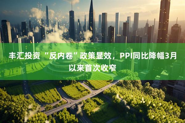 丰汇投资 “反内卷”政策显效，PPI同比降幅3月以来首次收窄