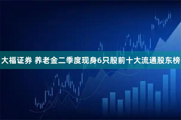 大福证券 养老金二季度现身6只股前十大流通股东榜