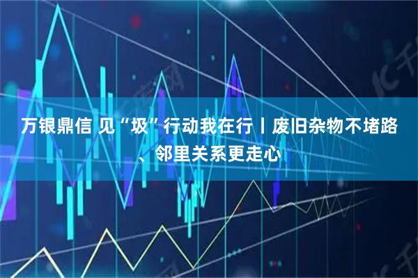 万银鼎信 见“圾”行动我在行丨废旧杂物不堵路、邻里关系更走心