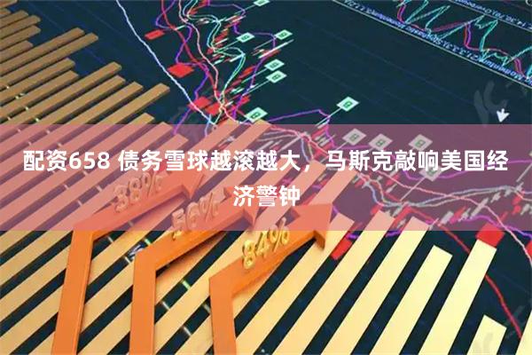 配资658 债务雪球越滚越大，马斯克敲响美国经济警钟